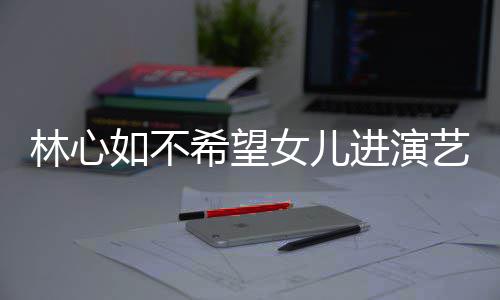 曝女儿更进演建华女儿林心 自如不希望像老艺圈公霍